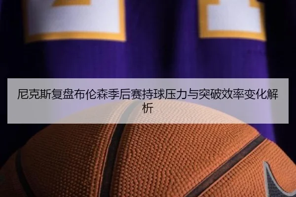 尼克斯复盘布伦森季后赛持球压力与突破效率变化解析