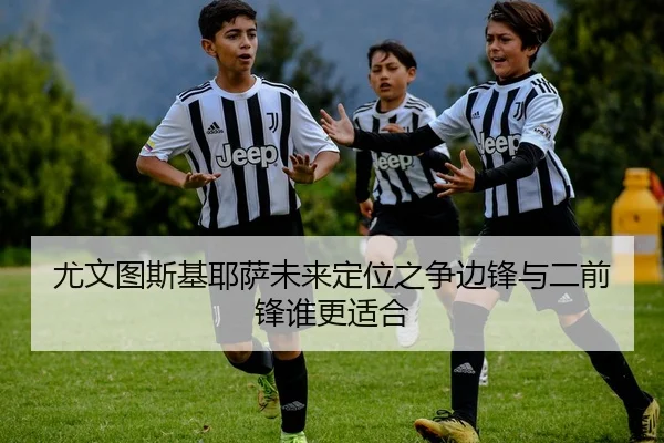 尤文图斯基耶萨未来定位之争边锋与二前锋谁更适合