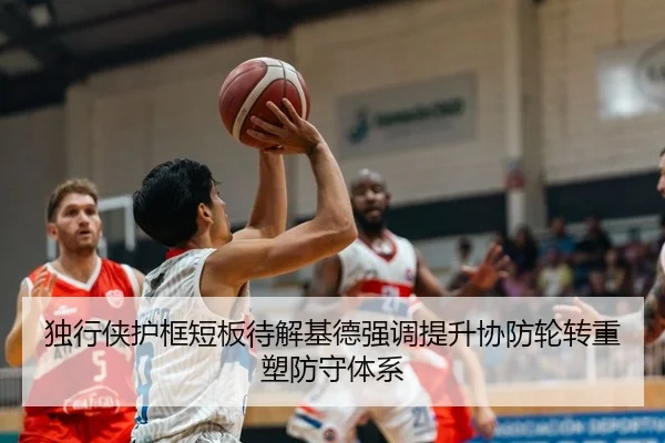 独行侠护框短板待解基德强调提升协防轮转重塑防守体系